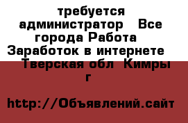требуется администратор - Все города Работа » Заработок в интернете   . Тверская обл.,Кимры г.